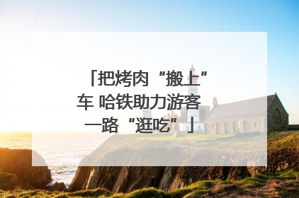 把烤肉“搬上”车 哈铁助力游客一路“逛吃”