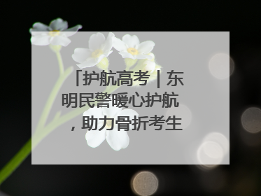 护航高考｜东明民警暖心护航，助力骨折考生顺利参加高考
