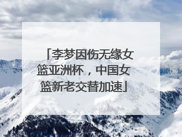 李梦因伤无缘女篮亚洲杯，中国女篮新老交替加速