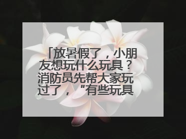 放暑假了，小朋友想玩什么玩具？消防员先帮大家玩过了，“有些玩具很危险”