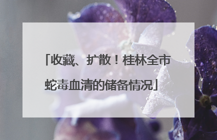 收藏、扩散！桂林全市蛇毒血清的储备情况