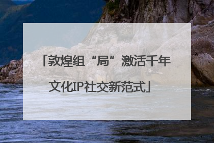 敦煌组“局”激活千年文化IP社交新范式