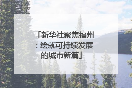 新华社聚焦福州：绘就可持续发展的城市新篇