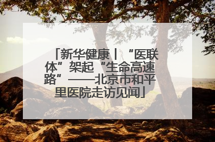 新华健康丨“医联体”架起“生命高速路”——北京市和平里医院走访见闻