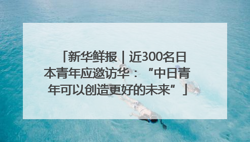 新华鲜报｜近300名日本青年应邀访华：“中日青年可以创造更好的未来”