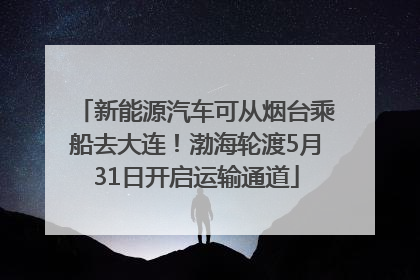 新能源汽车可从烟台乘船去大连！渤海轮渡5月31日开启运输通道