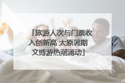 旅游人次与门票收入创新高 太原暑期文博游热潮涌动