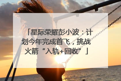 星际荣耀彭小波：计划今年完成首飞，挑战火箭“入轨+回收”