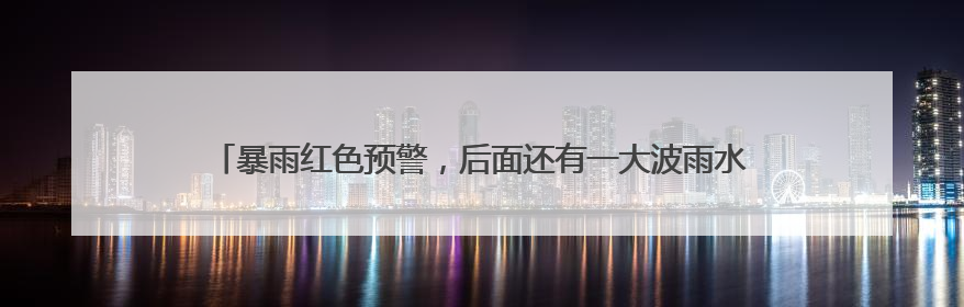 暴雨红色预警，后面还有一大波雨水！梅姑娘的“暴脾气”收敛要再等等