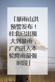暴雨山洪预警发布！桂北已出现大到暴雨，广西进入本轮降雨最强时段