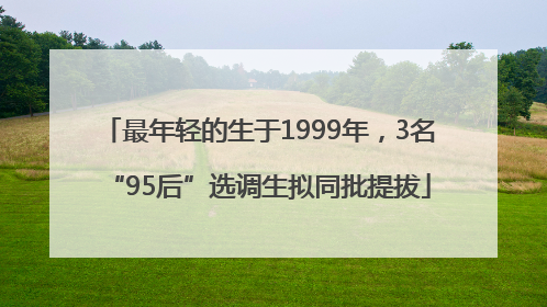 最年轻的生于1999年，3名“95后”选调生拟同批提拔