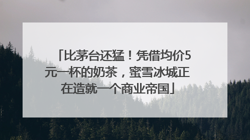 比茅台还猛！凭借均价5元一杯的奶茶，蜜雪冰城正在造就一个商业帝国