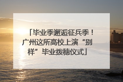 毕业季邂逅征兵季！广州这所高校上演“别样”毕业拨穗仪式
