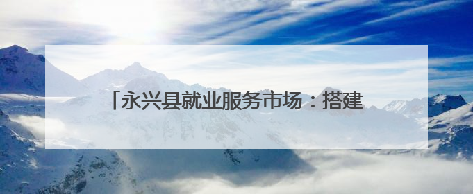 永兴县就业服务市场：搭建供需桥梁 助力高质量就业