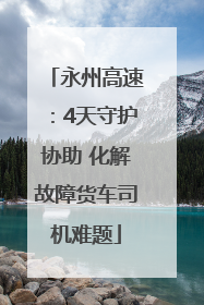 永州高速：4天守护协助 化解故障货车司机难题