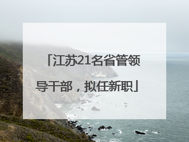 江苏21名省管领导干部，拟任新职