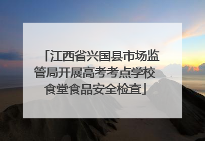 江西省兴国县市场监管局开展高考考点学校食堂食品安全检查