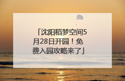 沈阳稻梦空间5月28日开园！免费入园攻略来了