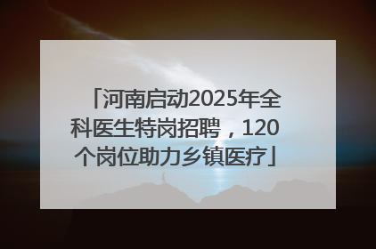 河南启动2025年全科医生特岗招聘，120个岗位助力乡镇医疗