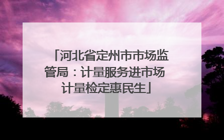 河北省定州市市场监管局：计量服务进市场 计量检定惠民生