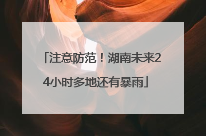 注意防范！湖南未来24小时多地还有暴雨