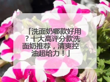 洗面奶哪款好用？十大高评分款洗面奶推荐，清爽控油超给力！
