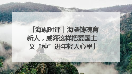 海砚时评｜海疆铸魂育新人，威海这样把爱国主义“种”进年轻人心里