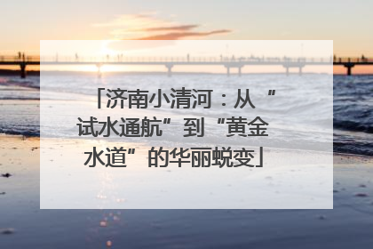 济南小清河：从“试水通航”到“黄金水道”的华丽蜕变