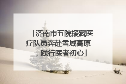 济南市五院援藏医疗队员奔赴雪域高原，践行医者初心