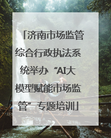 济南市场监管综合行政执法系统举办“AI大模型赋能市场监管”专题培训