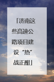 济南这些高速公路项目建设“热”战正酣