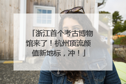 浙江首个考古博物馆来了！杭州顶流颜值新地标，冲！