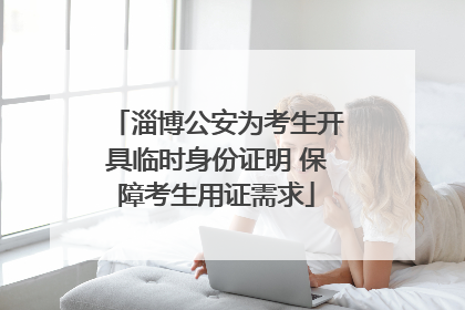 淄博公安为考生开具临时身份证明 保障考生用证需求