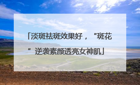 淡斑祛斑效果好，“斑花”逆袭素颜透亮女神肌