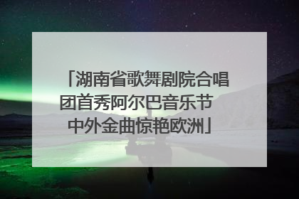 湖南省歌舞剧院合唱团首秀阿尔巴音乐节 中外金曲惊艳欧洲