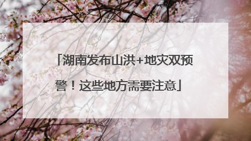 湖南发布山洪+地灾双预警！这些地方需要注意