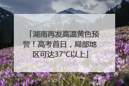 湖南再发高温黄色预警！高考首日，局部地区可达37℃以上