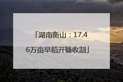 湖南衡山：17.46万亩早稻开镰收割