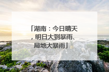 湖南：今日晴天，明日大到暴雨、局地大暴雨