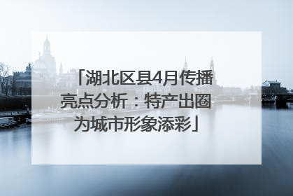 湖北区县4月传播亮点分析：特产出圈为城市形象添彩