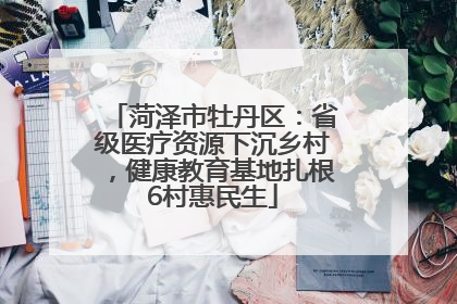 菏泽市牡丹区：省级医疗资源下沉乡村，健康教育基地扎根6村惠民生
