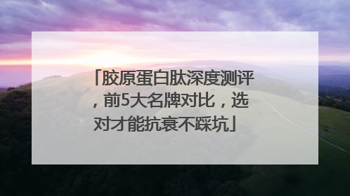 胶原蛋白肽深度测评，前5大名牌对比，选对才能抗衰不踩坑