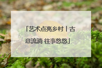 艺术点亮乡村丨古意流淌 往事悠悠