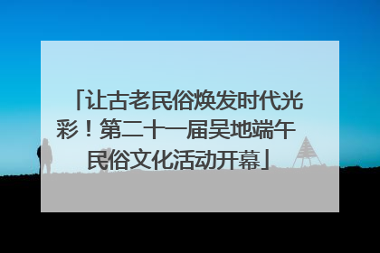 让古老民俗焕发时代光彩！第二十一届吴地端午民俗文化活动开幕