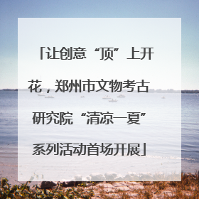 让创意“顶”上开花，郑州市文物考古研究院“清凉一夏”系列活动首场开展