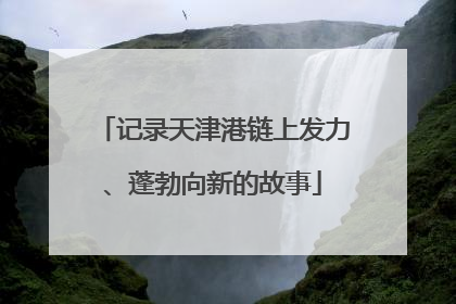 记录天津港链上发力、蓬勃向新的故事