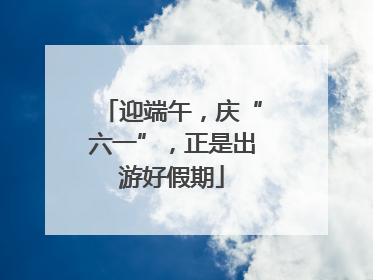 迎端午，庆“六一”，正是出游好假期