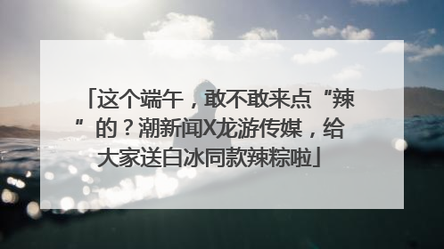 这个端午，敢不敢来点“辣”的？潮新闻X龙游传媒，给大家送白冰同款辣粽啦