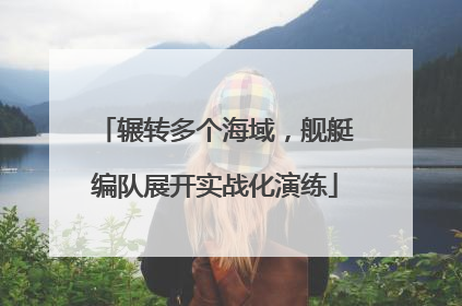 辗转多个海域，舰艇编队展开实战化演练