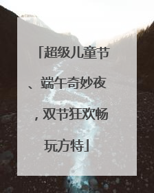 超级儿童节、端午奇妙夜，双节狂欢畅玩方特